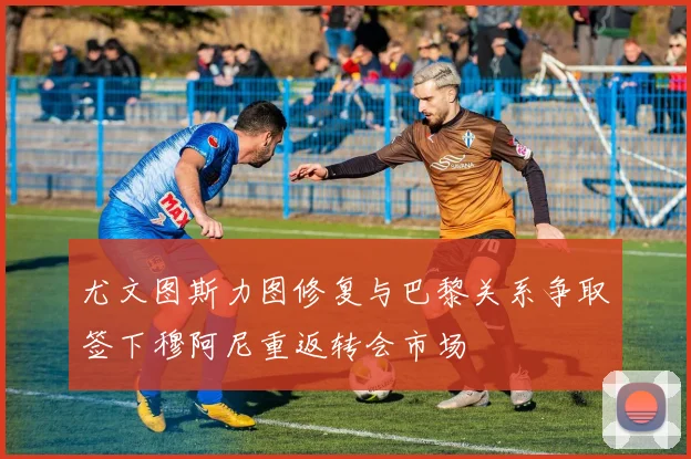 尤文图斯力图修复与巴黎关系争取签下穆阿尼重返转会市场