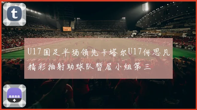 U17国足半场领先卡塔尔U17何思凡精彩抽射助球队暂居小组第三