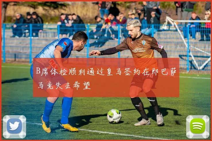 B席体检顺利通过皇马签约在即巴萨马竞失去希望