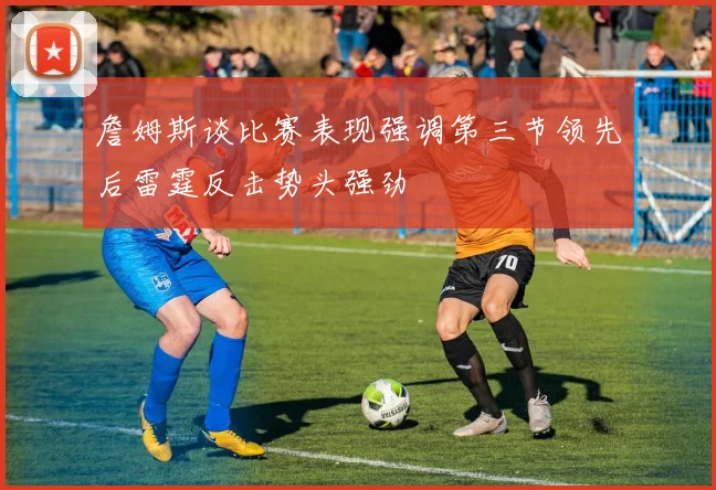 詹姆斯谈比赛表现强调第三节领先后雷霆反击势头强劲