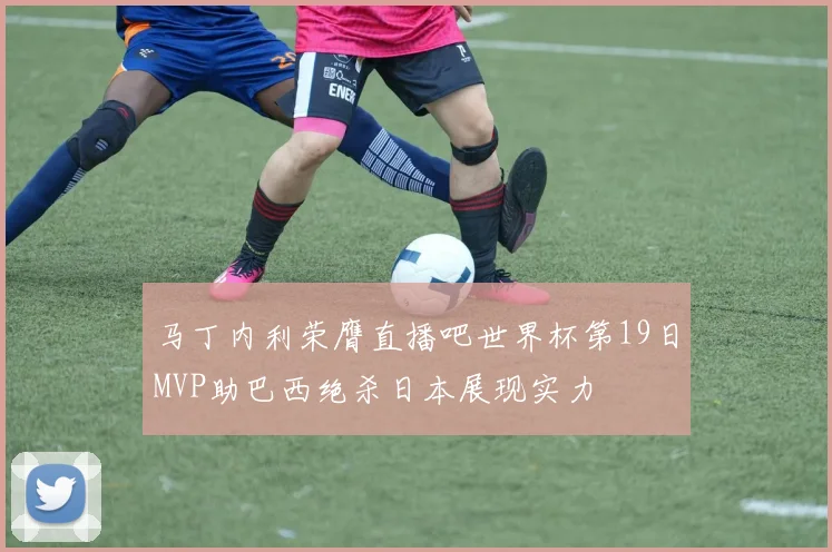 马丁内利荣膺直播吧世界杯第19日MVP助巴西绝杀日本展现实力