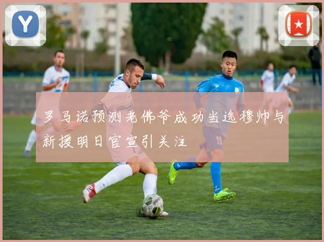罗马诺预测老佛爷成功当选穆帅与新援明日官宣引关注