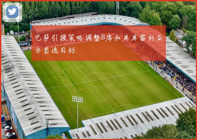 巴萨引援策略调整B席和库库雷利亚非首选目标