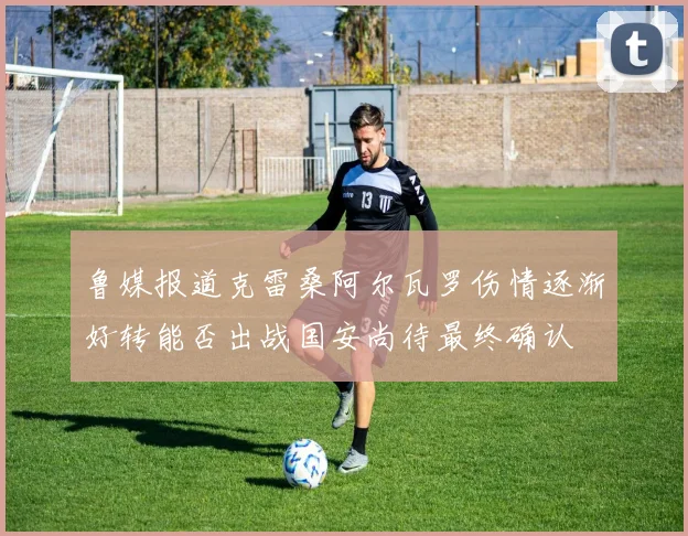鲁媒报道克雷桑阿尔瓦罗伤情逐渐好转能否出战国安尚待最终确认