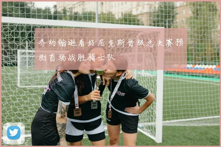 乔约翰逊看好尼克斯晋级总决赛预测首场战胜骑士队