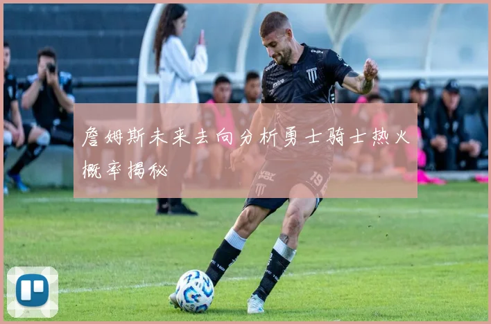 詹姆斯未来去向分析勇士骑士热火概率揭秘