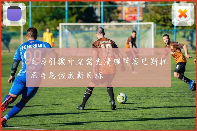 皇马引援计划需先清理阵容巴斯托尼与恩佐成新目标