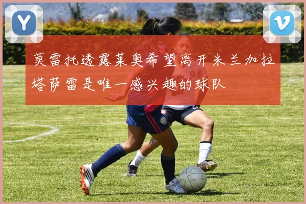 莫雷托透露莱奥希望离开米兰加拉塔萨雷是唯一感兴趣的球队