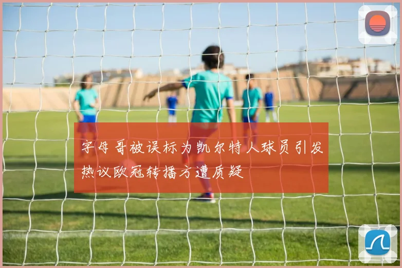 字母哥被误标为凯尔特人球员引发热议欧冠转播方遭质疑