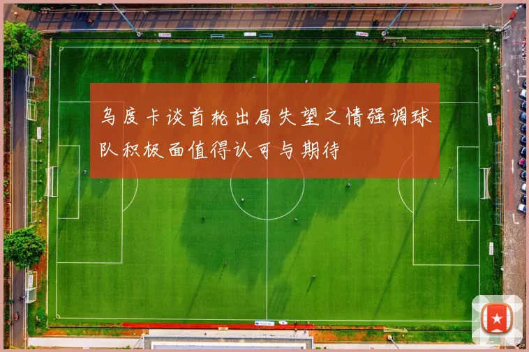 乌度卡谈首轮出局失望之情强调球队积极面值得认可与期待