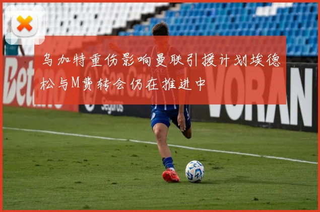 乌加特重伤影响曼联引援计划埃德松与M费转会仍在推进中