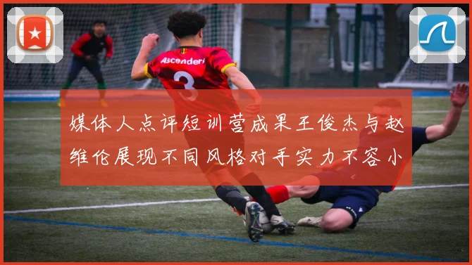 媒体人点评短训营成果王俊杰与赵维伦展现不同风格对手实力不容小觑