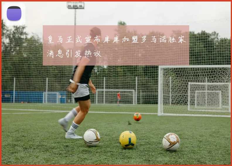 皇马正式宣布库库加盟罗马诺独家消息引发热议