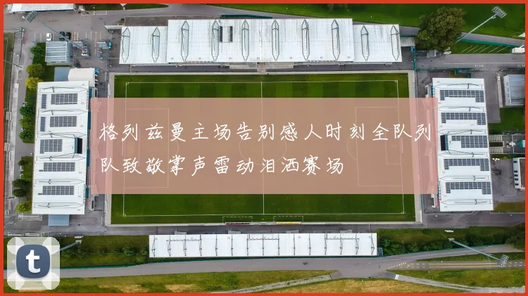 格列兹曼主场告别感人时刻全队列队致敬掌声雷动泪洒赛场