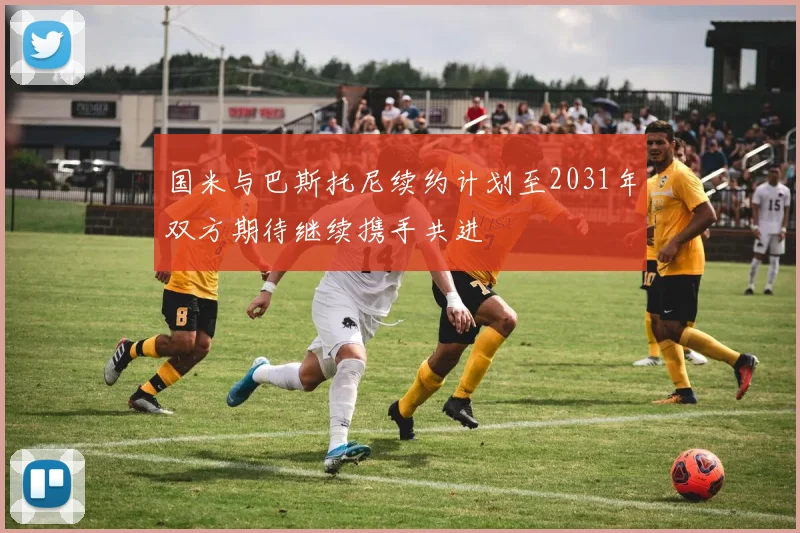 国米与巴斯托尼续约计划至2031年双方期待继续携手共进