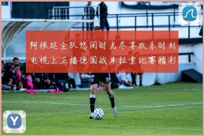 阿根廷全队悠闲时光尽享欢乐时刻电视上正播德国战库拉索比赛精彩瞬间