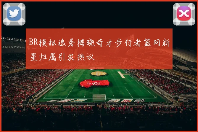 BR模拟选秀揭晓奇才步行者篮网新星归属引发热议