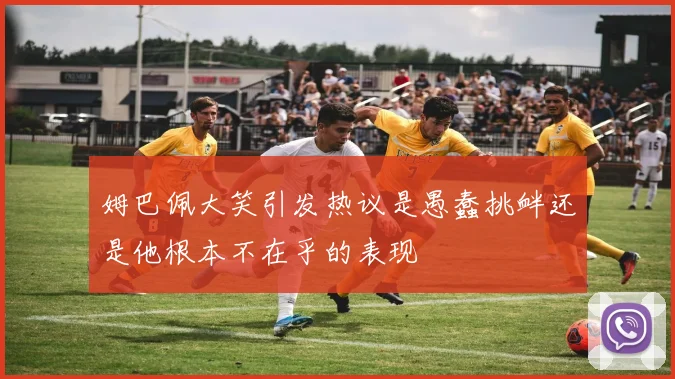 姆巴佩大笑引发热议是愚蠢挑衅还是他根本不在乎的表现