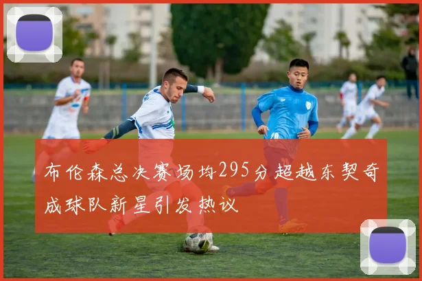 布伦森总决赛场均295分超越东契奇成球队新星引发热议