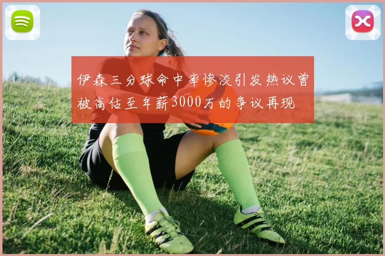 伊森三分球命中率惨淡引发热议曾被高估至年薪3000万的争议再现