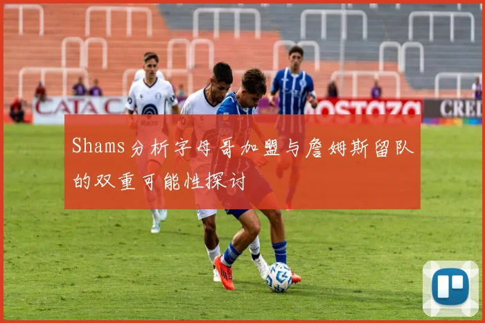 Shams分析字母哥加盟与詹姆斯留队的双重可能性探讨