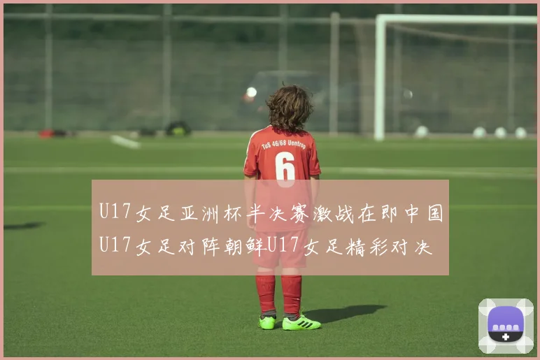 U17女足亚洲杯半决赛激战在即中国U17女足对阵朝鲜U17女足精彩对决即将开启