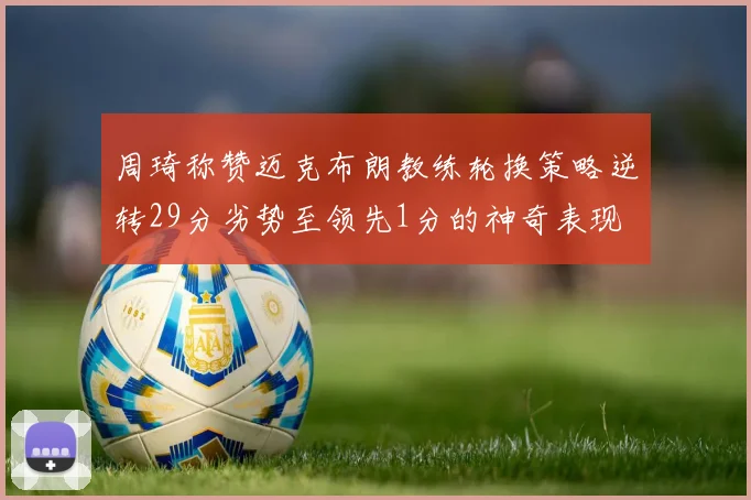 周琦称赞迈克布朗教练轮换策略逆转29分劣势至领先1分的神奇表现