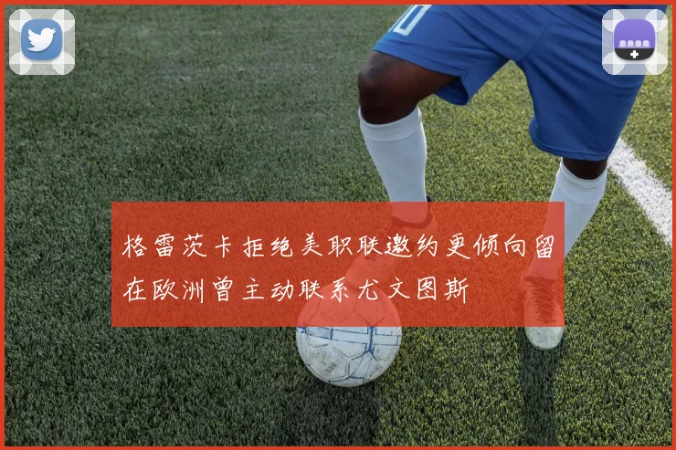 格雷茨卡拒绝美职联邀约更倾向留在欧洲曾主动联系尤文图斯