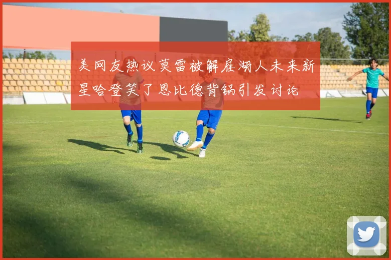 美网友热议莫雷被解雇湖人未来新星哈登笑了恩比德背锅引发讨论
