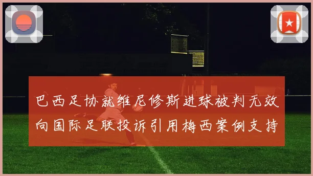 巴西足协就维尼修斯进球被判无效向国际足联投诉引用梅西案例支持