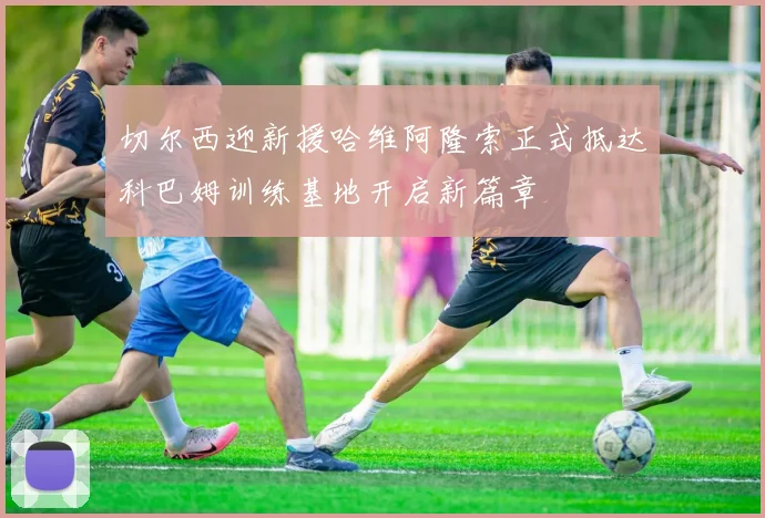 切尔西迎新援哈维阿隆索正式抵达科巴姆训练基地开启新篇章